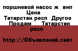  поршневой насос ж6-внп10/30 › Цена ­ 30 000 - Татарстан респ. Другое » Продам   . Татарстан респ.